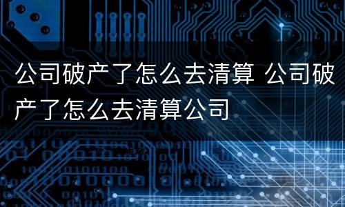 公司破产了怎么去清算 公司破产了怎么去清算公司