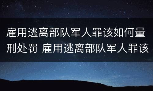 雇用逃离部队军人罪该如何量刑处罚 雇用逃离部队军人罪该如何量刑处罚决定书