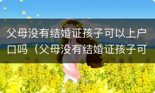 父母没有结婚证孩子可以上户口吗（父母没有结婚证孩子可以上户口吗现在）
