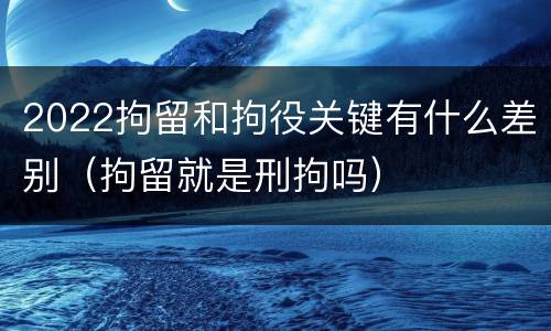 2022拘留和拘役关键有什么差别（拘留就是刑拘吗）