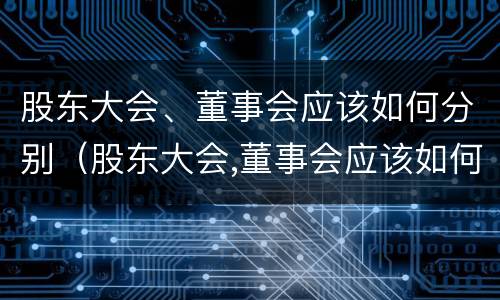 股东大会、董事会应该如何分别（股东大会,董事会应该如何分别召开）