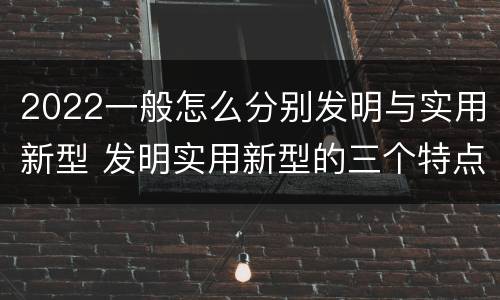 2022一般怎么分别发明与实用新型 发明实用新型的三个特点