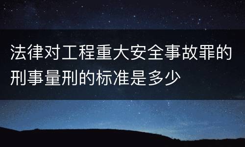 法律对工程重大安全事故罪的刑事量刑的标准是多少