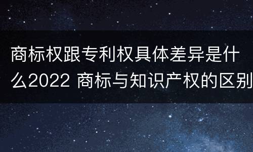商标权跟专利权具体差异是什么2022 商标与知识产权的区别