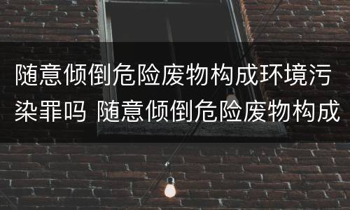 随意倾倒危险废物构成环境污染罪吗 随意倾倒危险废物构成环境污染罪吗
