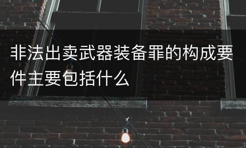 非法出卖武器装备罪的构成要件主要包括什么