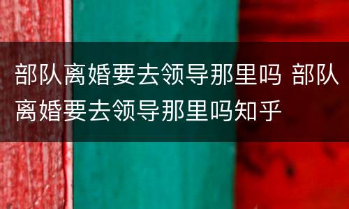 部队离婚要去领导那里吗 部队离婚要去领导那里吗知乎