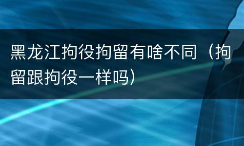 黑龙江拘役拘留有啥不同（拘留跟拘役一样吗）