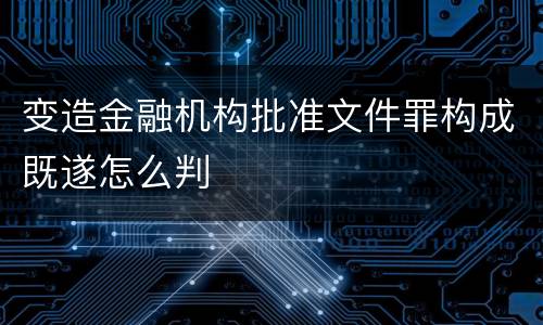 变造金融机构批准文件罪构成既遂怎么判