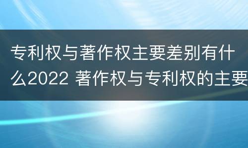 专利权与著作权主要差别有什么2022 著作权与专利权的主要区别