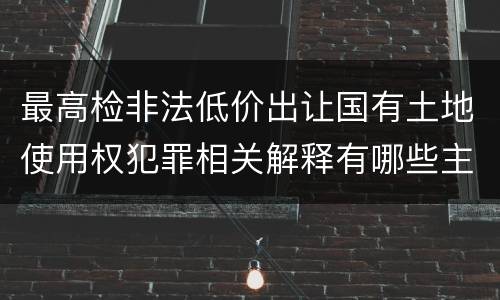 最高检非法低价出让国有土地使用权犯罪相关解释有哪些主要内容