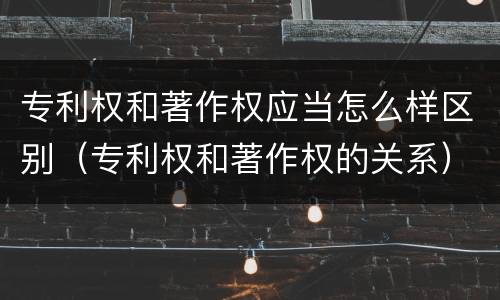 专利权和著作权应当怎么样区别（专利权和著作权的关系）
