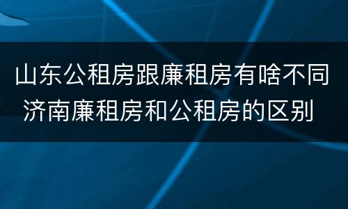 山东公租房跟廉租房有啥不同 济南廉租房和公租房的区别