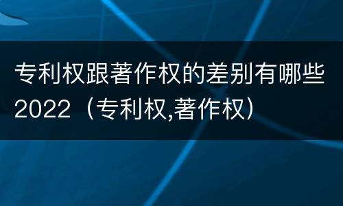 专利权跟著作权的差别有哪些2022（专利权,著作权）