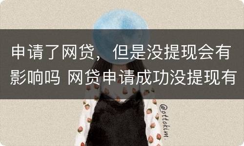 申请了网贷，但是没提现会有影响吗 网贷申请成功没提现有麻烦吗