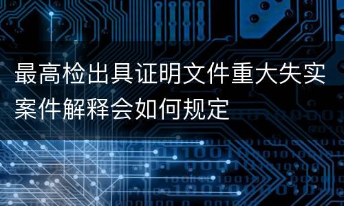 最高检出具证明文件重大失实案件解释会如何规定