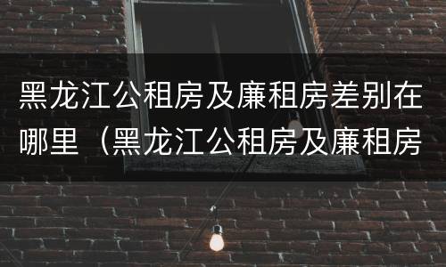 黑龙江公租房及廉租房差别在哪里（黑龙江公租房及廉租房差别在哪里查）
