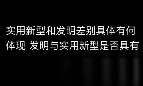 实用新型和发明差别具体有何体现 发明与实用新型是否具有实用性