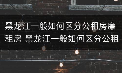 黑龙江一般如何区分公租房廉租房 黑龙江一般如何区分公租房廉租房呢