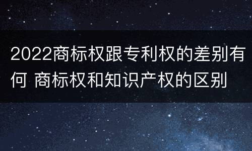 2022商标权跟专利权的差别有何 商标权和知识产权的区别