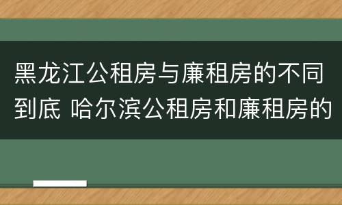 黑龙江公租房与廉租房的不同到底 哈尔滨公租房和廉租房的区别