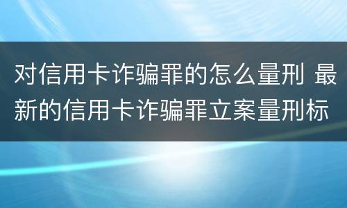 对信用卡诈骗罪的怎么量刑 最新的信用卡诈骗罪立案量刑标准