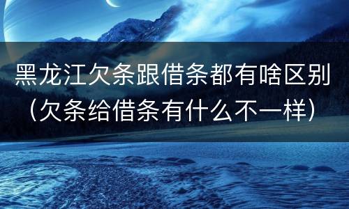 黑龙江欠条跟借条都有啥区别（欠条给借条有什么不一样）