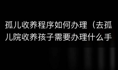 孤儿收养程序如何办理（去孤儿院收养孩子需要办理什么手续）