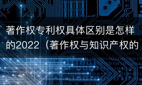 著作权专利权具体区别是怎样的2022（著作权与知识产权的区别）