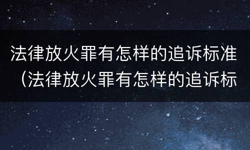 法律放火罪有怎样的追诉标准（法律放火罪有怎样的追诉标准规定）