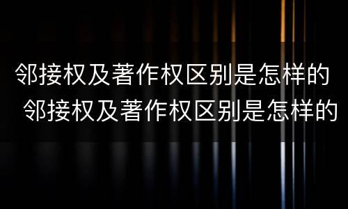 邻接权及著作权区别是怎样的 邻接权及著作权区别是怎样的权利