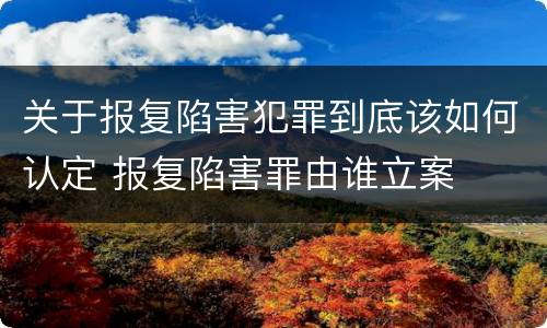 关于报复陷害犯罪到底该如何认定 报复陷害罪由谁立案