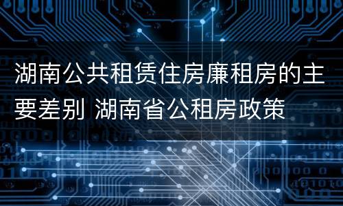 湖南公共租赁住房廉租房的主要差别 湖南省公租房政策