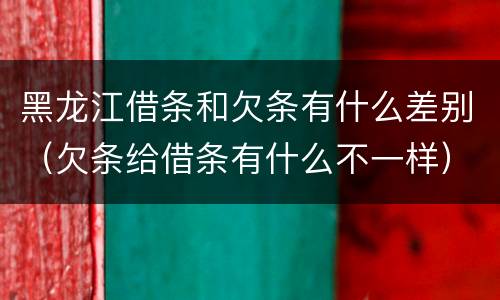 黑龙江借条和欠条有什么差别（欠条给借条有什么不一样）