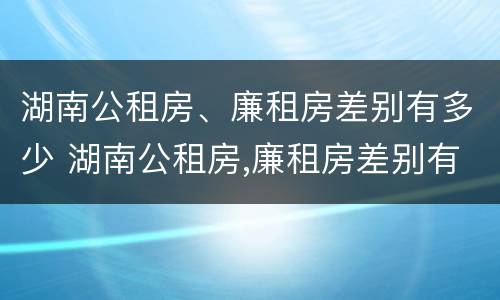 湖南公租房、廉租房差别有多少 湖南公租房,廉租房差别有多少套