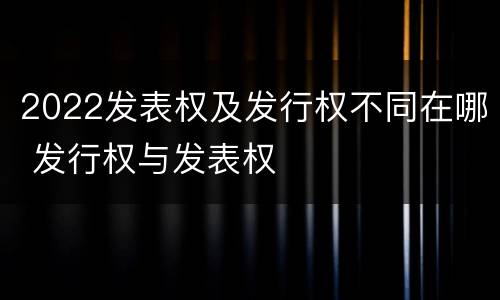 2022发表权及发行权不同在哪 发行权与发表权