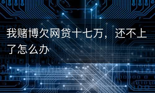 我赌博欠网贷十七万，还不上了怎么办