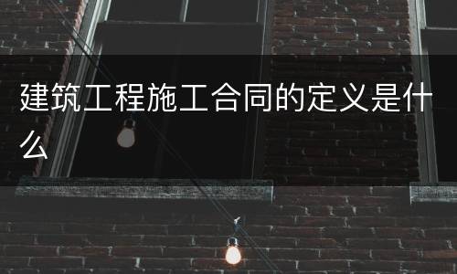 建筑工程施工合同的定义是什么