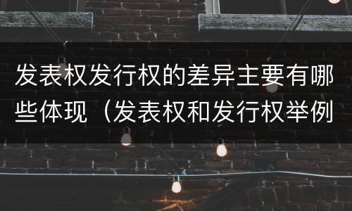 发表权发行权的差异主要有哪些体现（发表权和发行权举例）