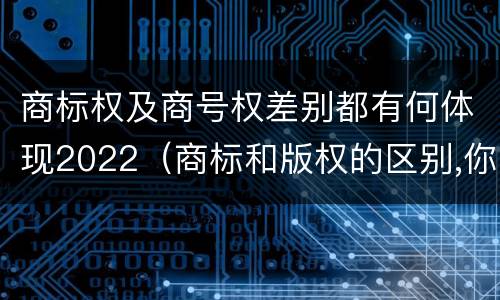 商标权及商号权差别都有何体现2022（商标和版权的区别,你知道多少?）