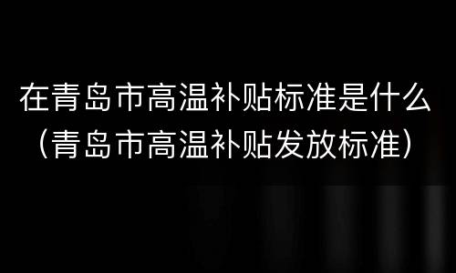 在青岛市高温补贴标准是什么（青岛市高温补贴发放标准）