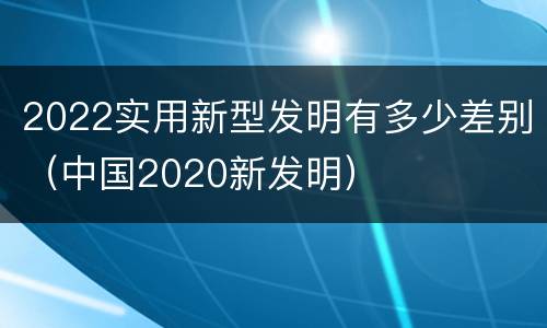 2022实用新型发明有多少差别（中国2020新发明）