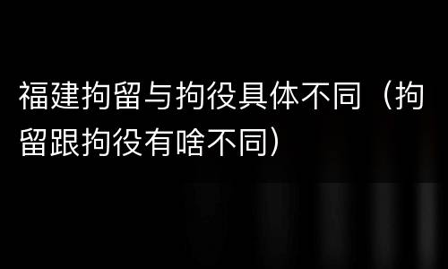 福建拘留与拘役具体不同（拘留跟拘役有啥不同）