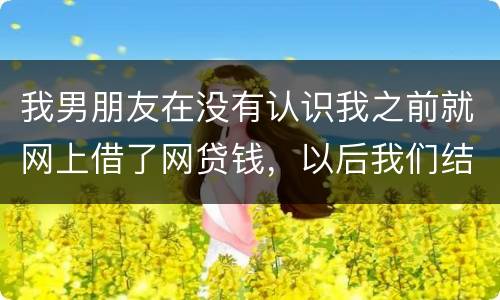 我男朋友在没有认识我之前就网上借了网贷钱，以后我们结婚会与我有关系吗