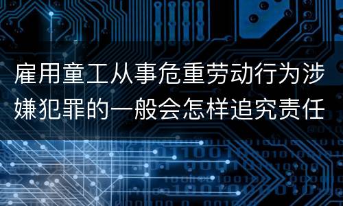 雇用童工从事危重劳动行为涉嫌犯罪的一般会怎样追究责任