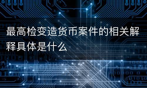 最高检变造货币案件的相关解释具体是什么