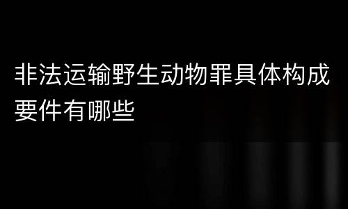 非法运输野生动物罪具体构成要件有哪些