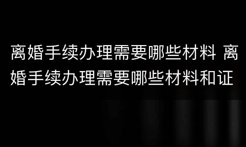 离婚手续办理需要哪些材料 离婚手续办理需要哪些材料和证件