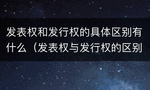发表权和发行权的具体区别有什么（发表权与发行权的区别）