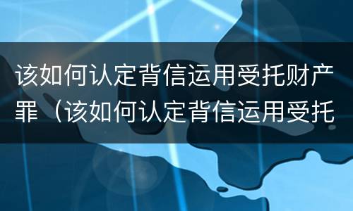 该如何认定背信运用受托财产罪（该如何认定背信运用受托财产罪行为）